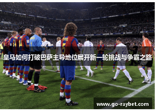 皇马如何打破巴萨主导地位展开新一轮挑战与争霸之路