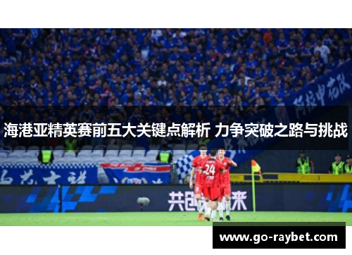 海港亚精英赛前五大关键点解析 力争突破之路与挑战