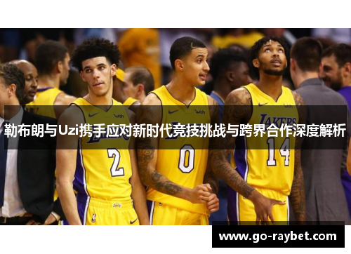 勒布朗与Uzi携手应对新时代竞技挑战与跨界合作深度解析