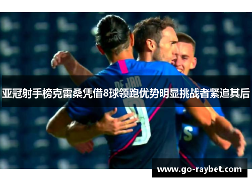 亚冠射手榜克雷桑凭借8球领跑优势明显挑战者紧追其后
