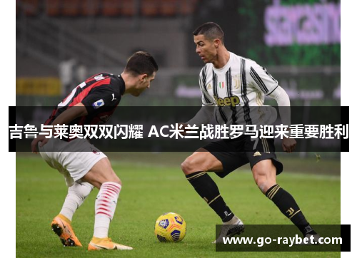 吉鲁与莱奥双双闪耀 AC米兰战胜罗马迎来重要胜利