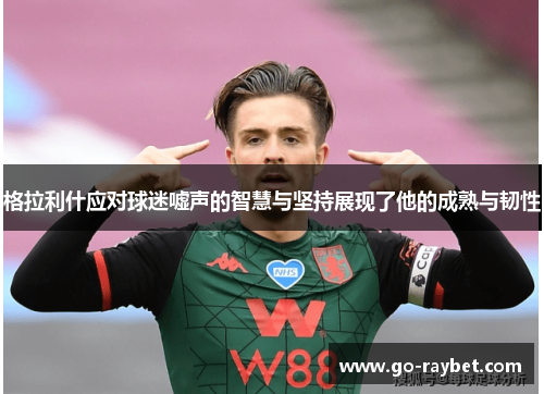 格拉利什应对球迷嘘声的智慧与坚持展现了他的成熟与韧性