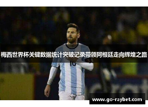 梅西世界杯关键数据统计突破记录带领阿根廷走向辉煌之路