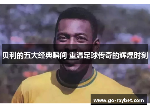 贝利的五大经典瞬间 重温足球传奇的辉煌时刻