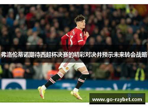 弗洛伦蒂诺期待西超杯决赛的精彩对决并预示未来转会战略