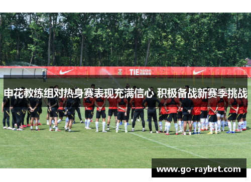 申花教练组对热身赛表现充满信心 积极备战新赛季挑战