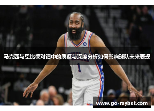 马克西与恩比德对话中的质疑与深度分析如何影响球队未来表现