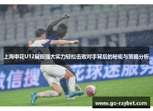 上海申花U12展现强大实力轻松击败对手背后的秘密与策略分析