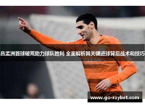 吕孟洲首球破荒助力球队胜利 全面解析其关键进球背后战术和技巧