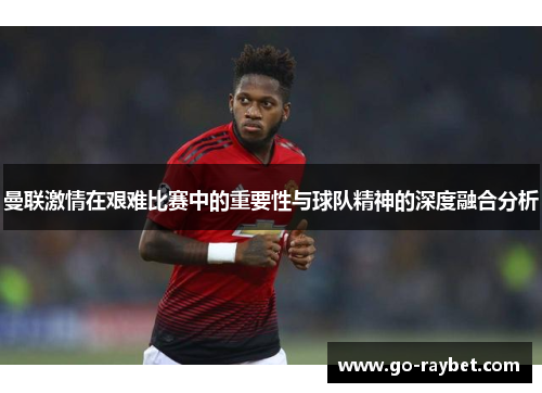 曼联激情在艰难比赛中的重要性与球队精神的深度融合分析