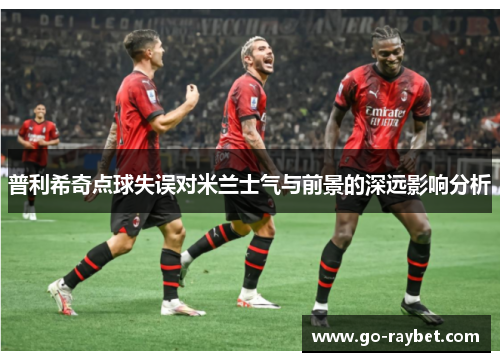 普利希奇点球失误对米兰士气与前景的深远影响分析