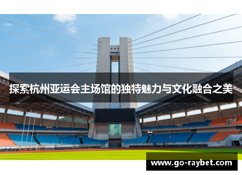 探索杭州亚运会主场馆的独特魅力与文化融合之美