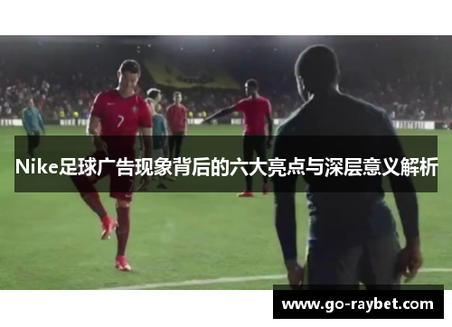 Nike足球广告现象背后的六大亮点与深层意义解析