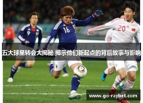 五大球星转会大揭秘 揭示他们新起点的背后故事与影响