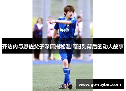 齐达内与恩佐父子深情揭秘温情时刻背后的动人故事