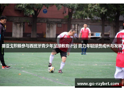 蒂亚戈积极参与西班牙青少年足球教育计划 助力年轻球员成长与发展