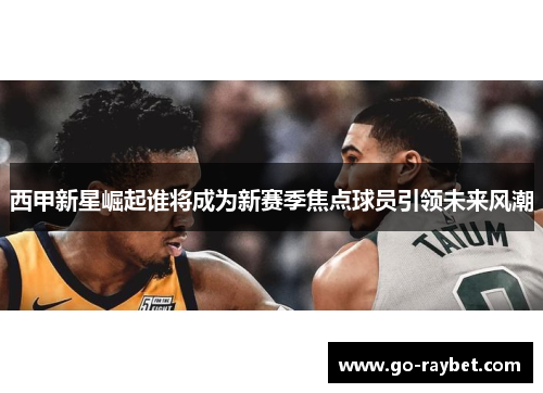西甲新星崛起谁将成为新赛季焦点球员引领未来风潮