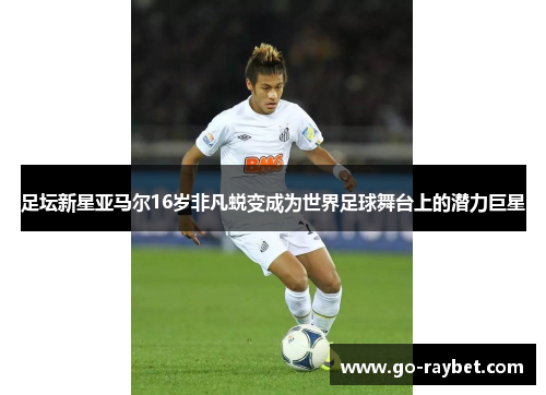 足坛新星亚马尔16岁非凡蜕变成为世界足球舞台上的潜力巨星