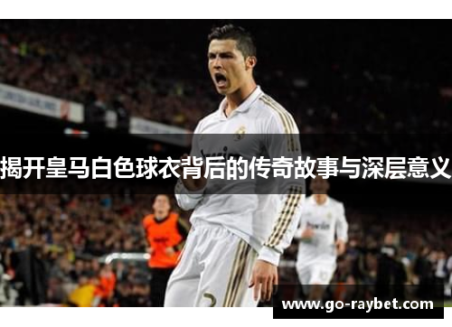揭开皇马白色球衣背后的传奇故事与深层意义